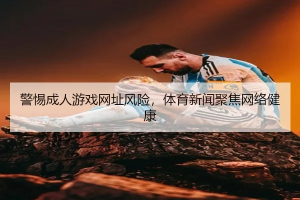 警惕成人游戏网址风险，体育新闻聚焦网络健康